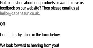 Got a question about our products or want to give us feedback on our website? Then please email us at hello@cabanasun.co.uk. OR Contact us by filling in the form below. We look forward to hearing from you!